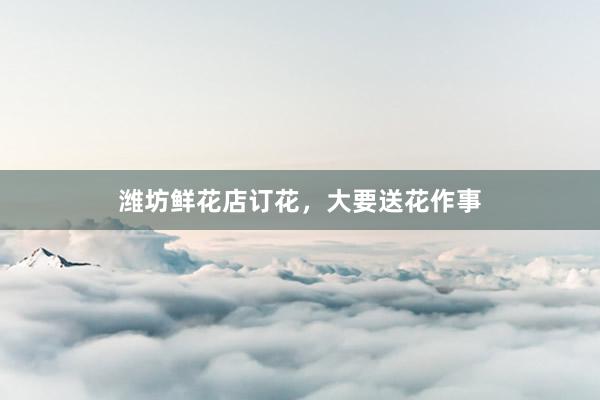 潍坊鲜花店订花，大要送花作事